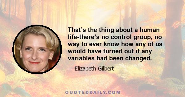 That’s the thing about a human life-there’s no control group, no way to ever know how any of us would have turned out if any variables had been changed.