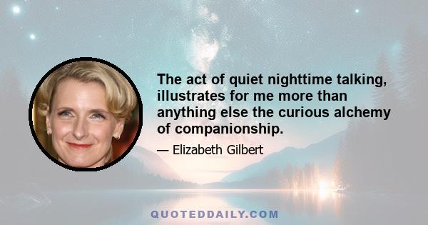 The act of quiet nighttime talking, illustrates for me more than anything else the curious alchemy of companionship.