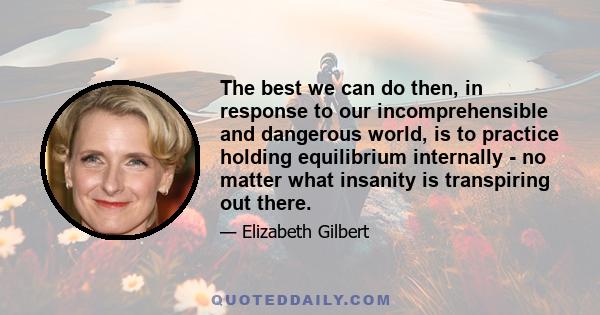 The best we can do then, in response to our incomprehensible and dangerous world, is to practice holding equilibrium internally - no matter what insanity is transpiring out there.