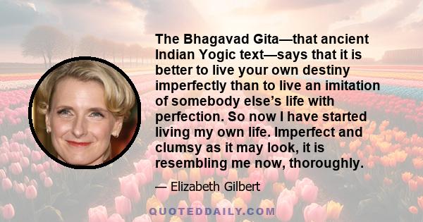 The Bhagavad Gita—that ancient Indian Yogic text—says that it is better to live your own destiny imperfectly than to live an imitation of somebody else’s life with perfection. So now I have started living my own life.