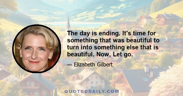 The day is ending. It's time for something that was beautiful to turn into something else that is beautiful. Now, Let go.