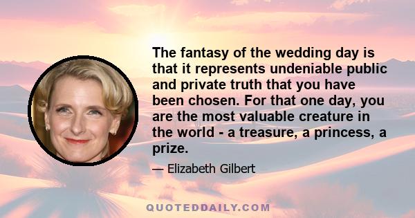 The fantasy of the wedding day is that it represents undeniable public and private truth that you have been chosen. For that one day, you are the most valuable creature in the world - a treasure, a princess, a prize.