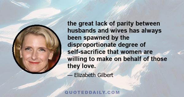 the great lack of parity between husbands and wives has always been spawned by the disproportionate degree of self-sacrifice that women are willing to make on behalf of those they love.