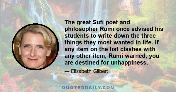 The great Sufi poet and philosopher Rumi once advised his students to write down the three things they most wanted in life. If any item on the list clashes with any other item, Rumi warned, you are destined for