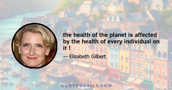 the health of the planet is affected by the health of every individual on it !