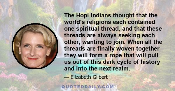 The Hopi Indians thought that the world’s religions each contained one spiritual thread, and that these threads are always seeking each other, wanting to join. When all the threads are finally woven together they will