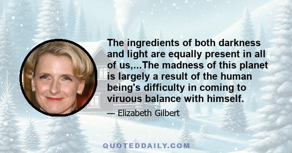 The ingredients of both darkness and light are equally present in all of us,...The madness of this planet is largely a result of the human being's difficulty in coming to viruous balance with himself.