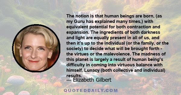 The notion is that human beings are born, (as my Guru has explained many times,) with equivalent potential for both contraction and expansion. The ingredients of both darkness and light are equally present in all of us, 