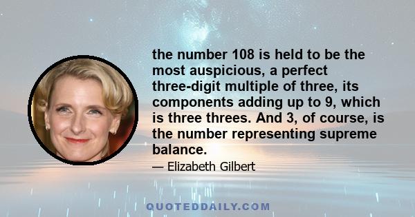 the number 108 is held to be the most auspicious, a perfect three-digit multiple of three, its components adding up to 9, which is three threes. And 3, of course, is the number representing supreme balance.