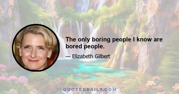 The only boring people I know are bored people.