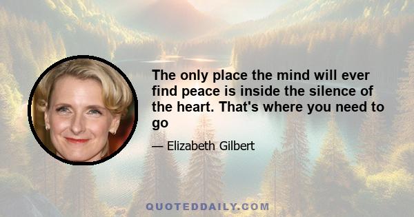 The only place the mind will ever find peace is inside the silence of the heart. That's where you need to go