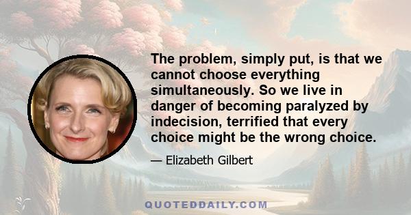 The problem, simply put, is that we cannot choose everything simultaneously. So we live in danger of becoming paralyzed by indecision, terrified that every choice might be the wrong choice.