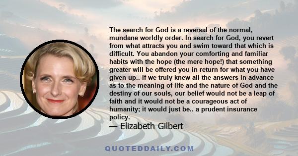 The search for God is a reversal of the normal, mundane worldly order. In search for God, you revert from what attracts you and swim toward that which is difficult. You abandon your comforting and familiar habits with