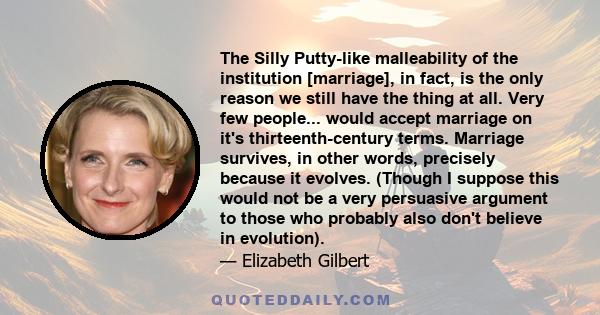 The Silly Putty-like malleability of the institution [marriage], in fact, is the only reason we still have the thing at all. Very few people... would accept marriage on it's thirteenth-century terms. Marriage survives,