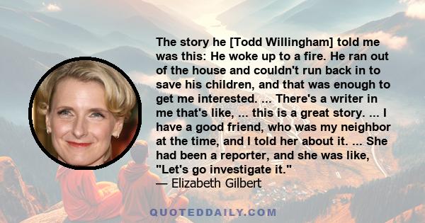 The story he [Todd Willingham] told me was this: He woke up to a fire. He ran out of the house and couldn't run back in to save his children, and that was enough to get me interested. ... There's a writer in me that's