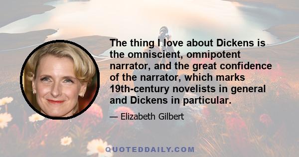 The thing I love about Dickens is the omniscient, omnipotent narrator, and the great confidence of the narrator, which marks 19th-century novelists in general and Dickens in particular.