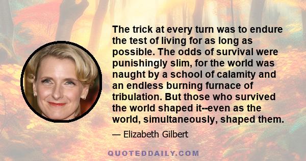 The trick at every turn was to endure the test of living for as long as possible. The odds of survival were punishingly slim, for the world was naught by a school of calamity and an endless burning furnace of