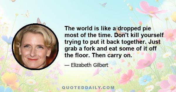 The world is like a dropped pie most of the time. Don't kill yourself trying to put it back together. Just grab a fork and eat some of it off the floor. Then carry on.