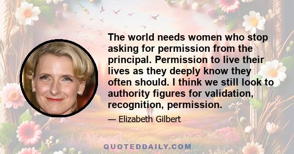 The world needs women who stop asking for permission from the principal. Permission to live their lives as they deeply know they often should. I think we still look to authority figures for validation, recognition,