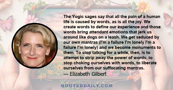 The Yogic sages say that all the pain of a human life is caused by words, as is all the joy. We create words to define our experience and those words bring attendant emotions that jerk us around like dogs on a leash. We 