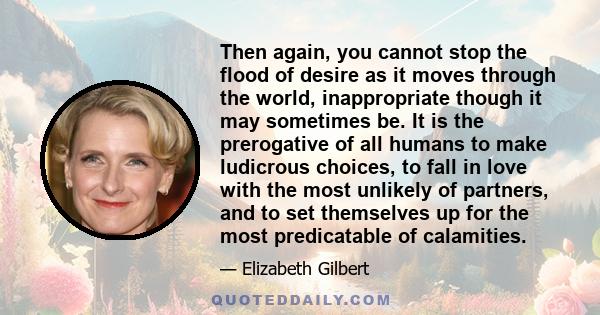 Then again, you cannot stop the flood of desire as it moves through the world, inappropriate though it may sometimes be. It is the prerogative of all humans to make ludicrous choices, to fall in love with the most