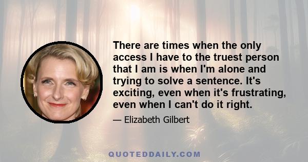 There are times when the only access I have to the truest person that I am is when I'm alone and trying to solve a sentence. It's exciting, even when it's frustrating, even when I can't do it right.