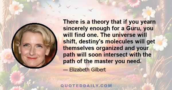 There is a theory that if you yearn sincerely enough for a Guru, you will find one. The universe will shift, destiny's molecules will get themselves organized and your path will soon intersect with the path of the