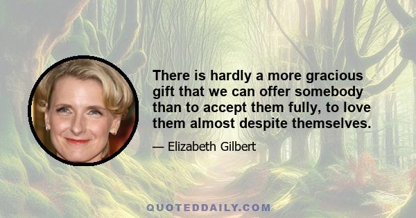 There is hardly a more gracious gift that we can offer somebody than to accept them fully, to love them almost despite themselves.