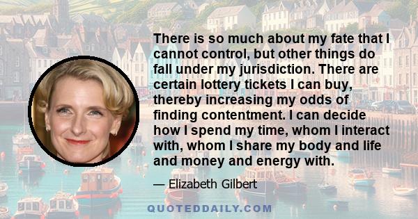 There is so much about my fate that I cannot control, but other things do fall under my jurisdiction. There are certain lottery tickets I can buy, thereby increasing my odds of finding contentment. I can decide how I