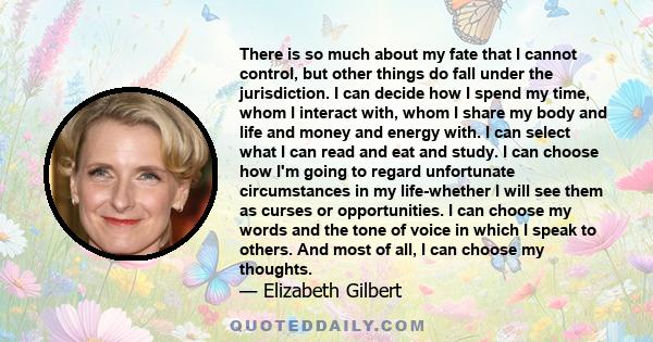 There is so much about my fate that I cannot control, but other things do fall under the jurisdiction. I can decide how I spend my time, whom I interact with, whom I share my body and life and money and energy with. I