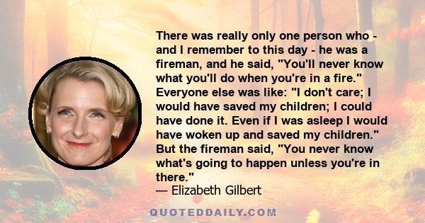 There was really only one person who - and I remember to this day - he was a fireman, and he said, You'll never know what you'll do when you're in a fire. Everyone else was like: I don't care; I would have saved my