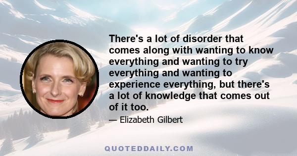 There's a lot of disorder that comes along with wanting to know everything and wanting to try everything and wanting to experience everything, but there's a lot of knowledge that comes out of it too.