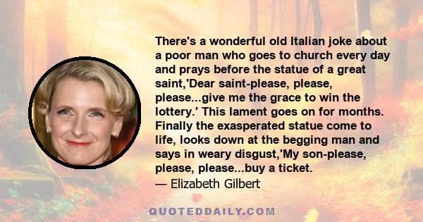 There's a wonderful old Italian joke about a poor man who goes to church every day and prays before the statue of a great saint,'Dear saint-please, please, please...give me the grace to win the lottery.' This lament