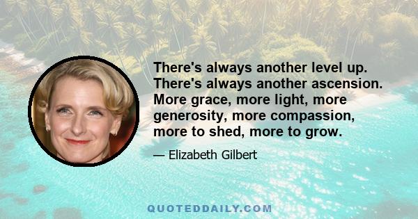 There's always another level up. There's always another ascension. More grace, more light, more generosity, more compassion, more to shed, more to grow.