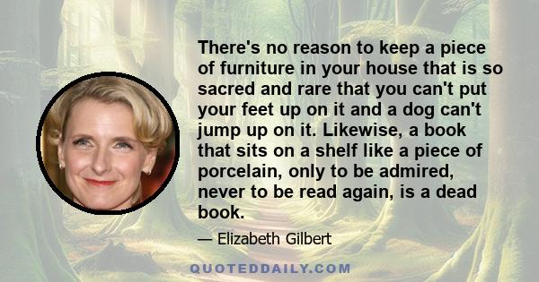 There's no reason to keep a piece of furniture in your house that is so sacred and rare that you can't put your feet up on it and a dog can't jump up on it. Likewise, a book that sits on a shelf like a piece of