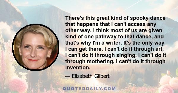 There's this great kind of spooky dance that happens that I can't access any other way. I think most of us are given kind of one pathway to that dance, and that's why I'm a writer. It's the only way I can get there. I