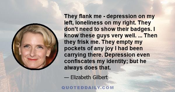 They flank me - depression on my left, loneliness on my right. They don't need to show their badges. I know these guys very well. ... Then they frisk me. They empty my pockets of any joy I had been carrying there.