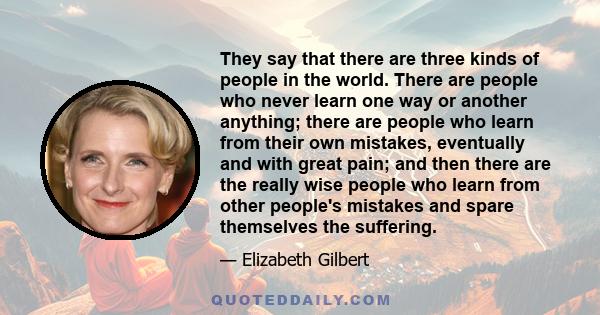 They say that there are three kinds of people in the world. There are people who never learn one way or another anything; there are people who learn from their own mistakes, eventually and with great pain; and then