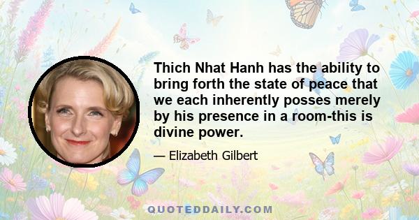 Thich Nhat Hanh has the ability to bring forth the state of peace that we each inherently posses merely by his presence in a room-this is divine power.