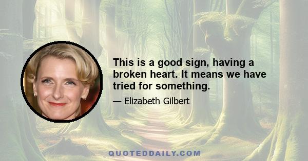 This is a good sign, having a broken heart. It means we have tried for something.