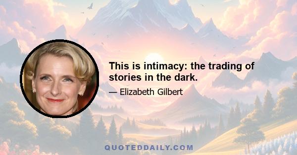 This is intimacy: the trading of stories in the dark.