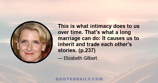 This is what intimacy does to us over time. That's what a long marriage can do: It causes us to inherit and trade each other's stories. (p.237)