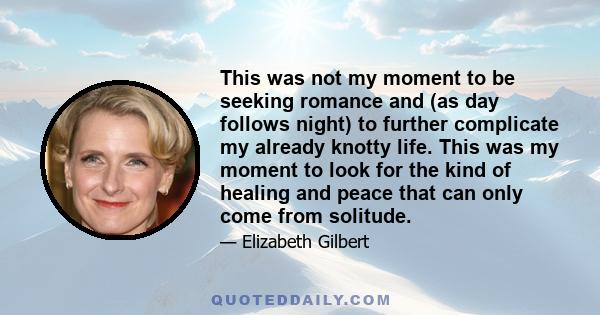 This was not my moment to be seeking romance and (as day follows night) to further complicate my already knotty life. This was my moment to look for the kind of healing and peace that can only come from solitude.