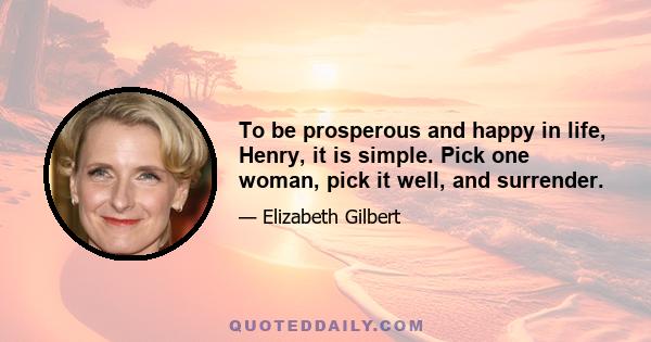 To be prosperous and happy in life, Henry, it is simple. Pick one woman, pick it well, and surrender.