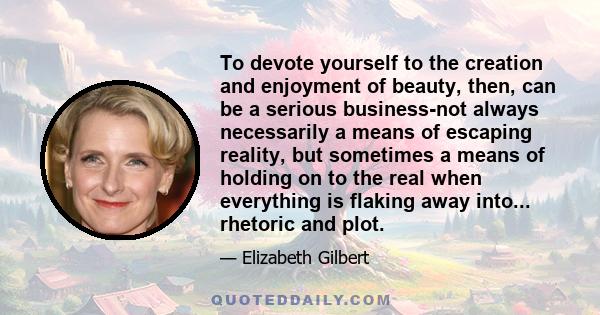 To devote yourself to the creation and enjoyment of beauty, then, can be a serious business-not always necessarily a means of escaping reality, but sometimes a means of holding on to the real when everything is flaking