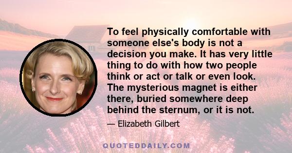 To feel physically comfortable with someone else's body is not a decision you make. It has very little thing to do with how two people think or act or talk or even look. The mysterious magnet is either there, buried