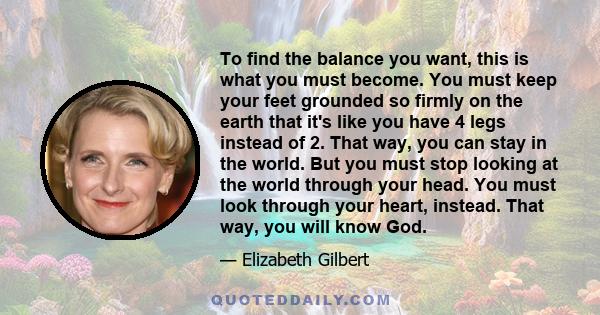 To find the balance you want, this is what you must become. You must keep your feet grounded so firmly on the earth that it's like you have 4 legs instead of 2. That way, you can stay in the world. But you must stop