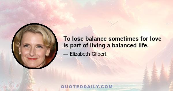 To lose balance sometimes for love is part of living a balanced life.