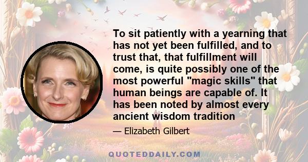 To sit patiently with a yearning that has not yet been fulfilled, and to trust that, that fulfillment will come, is quite possibly one of the most powerful magic skills that human beings are capable of. It has been