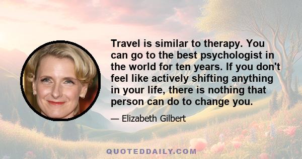 Travel is similar to therapy. You can go to the best psychologist in the world for ten years. If you don't feel like actively shifting anything in your life, there is nothing that person can do to change you.